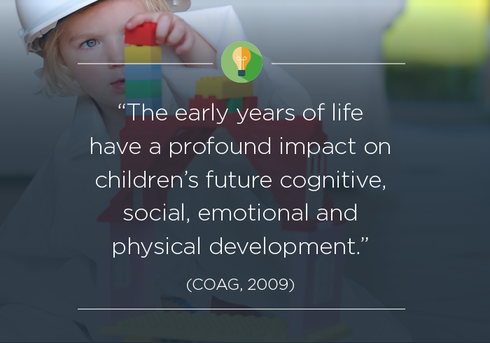 The early years of life have a profound impact on children's future cognitive, social, emotional and physical development (COAG, 2009).