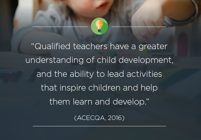 Qualified teachers have a greater understanding of child development, and the ability to lead activities that inspire children and help them learn and develop (ACECQA 2016).